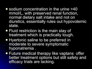 sodium concentration in the urine >40 mmol/L, with preserved renal function, normal dietary salt intake and not on diuretics, essentially rules out hypovolemic state.  Fluid restriction is the main stay of treatment which is practically tough. Hyertonic saline to be preferred in moderate to severe symptomatic hyponatremia . Future medical therapy like vaptans  offer better treatment options but still safety and efficacy trials are lacking. 