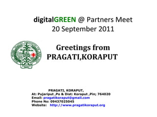 digitalGREEN @ Partners Meet
       20 September 2011

          Greetings from
        PRAGATI,KORAPUT



          PRAGATI, KORAPUT,
At: Pujariput ,Po & Dist: Koraput ,Pin; 764020
Email: pragatikoraput@gmail.com
Phone No: 09437025045
Website: http://www.pragatikoraput.org
 