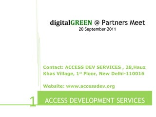 digitalGREEN @ Partners Meet
                  20 September 2011




    Contact: ACCESS DEV SERVICES , 28,Hauz
    Khas Village, 1st Floor, New Delhi-110016

    Website: www.accessdev.org



1   ACCESS DEVELOPMENT SERVICES
           e
 