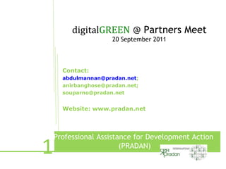 digitalGREEN @ Partners Meet
                     20 September 2011



      Contact:
      abdulmannan@pradan.net;
      anirbanghose@pradan.net;
      souparno@pradan.net


      Website: www.pradan.net




1
    Professional Assistance for Development Action
                        (PRADAN)
              e
 