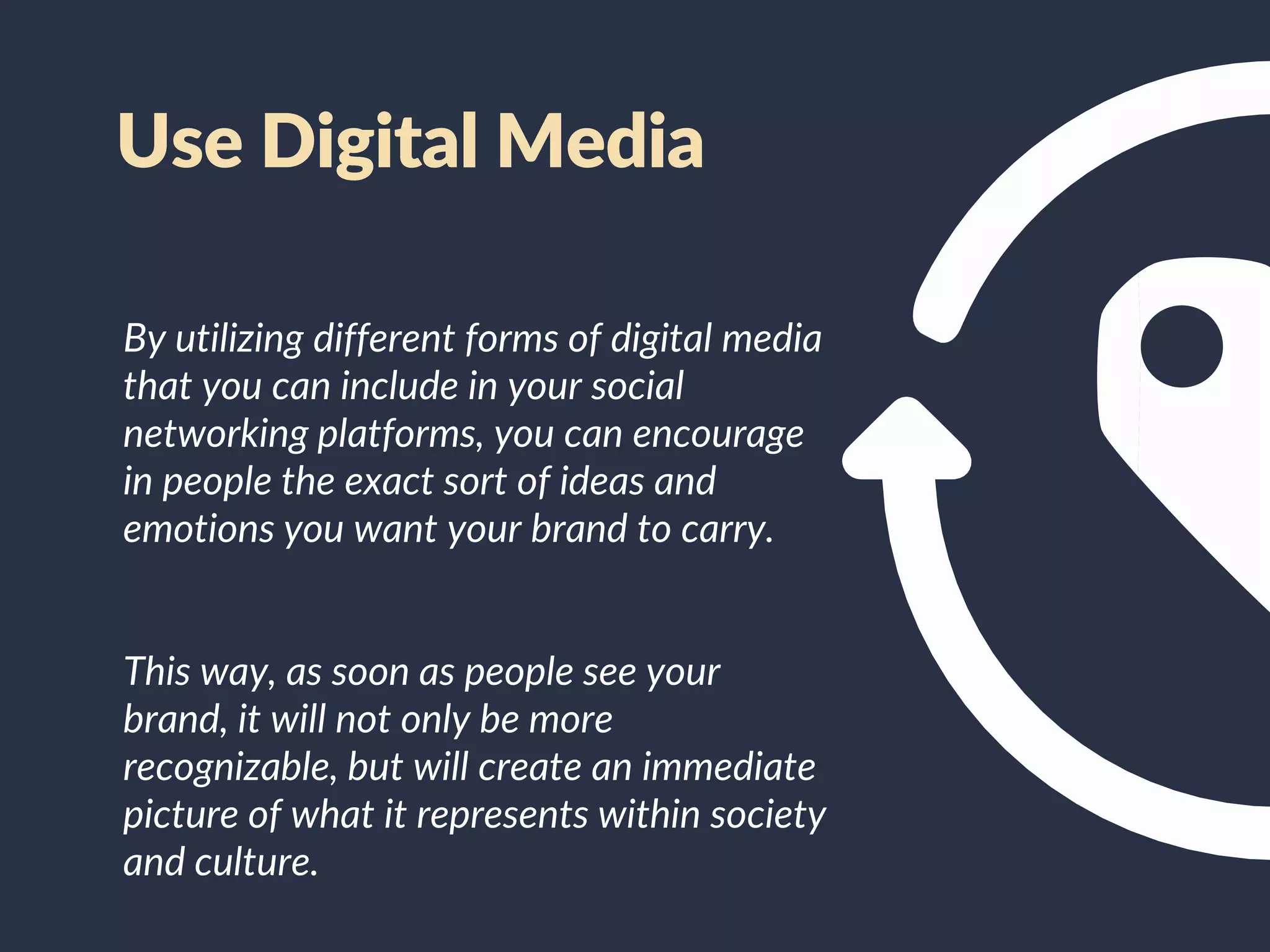 By utilizing different forms of digital media
that you can include in your social
networking platforms, you can encourage
in people the exact sort of ideas and
emotions you want your brand to carry.
This way, as soon as people see your
brand, it will not only be more
recognizable, but will create an immediate
picture of what it represents within society
and culture.
Use Digital Media
 