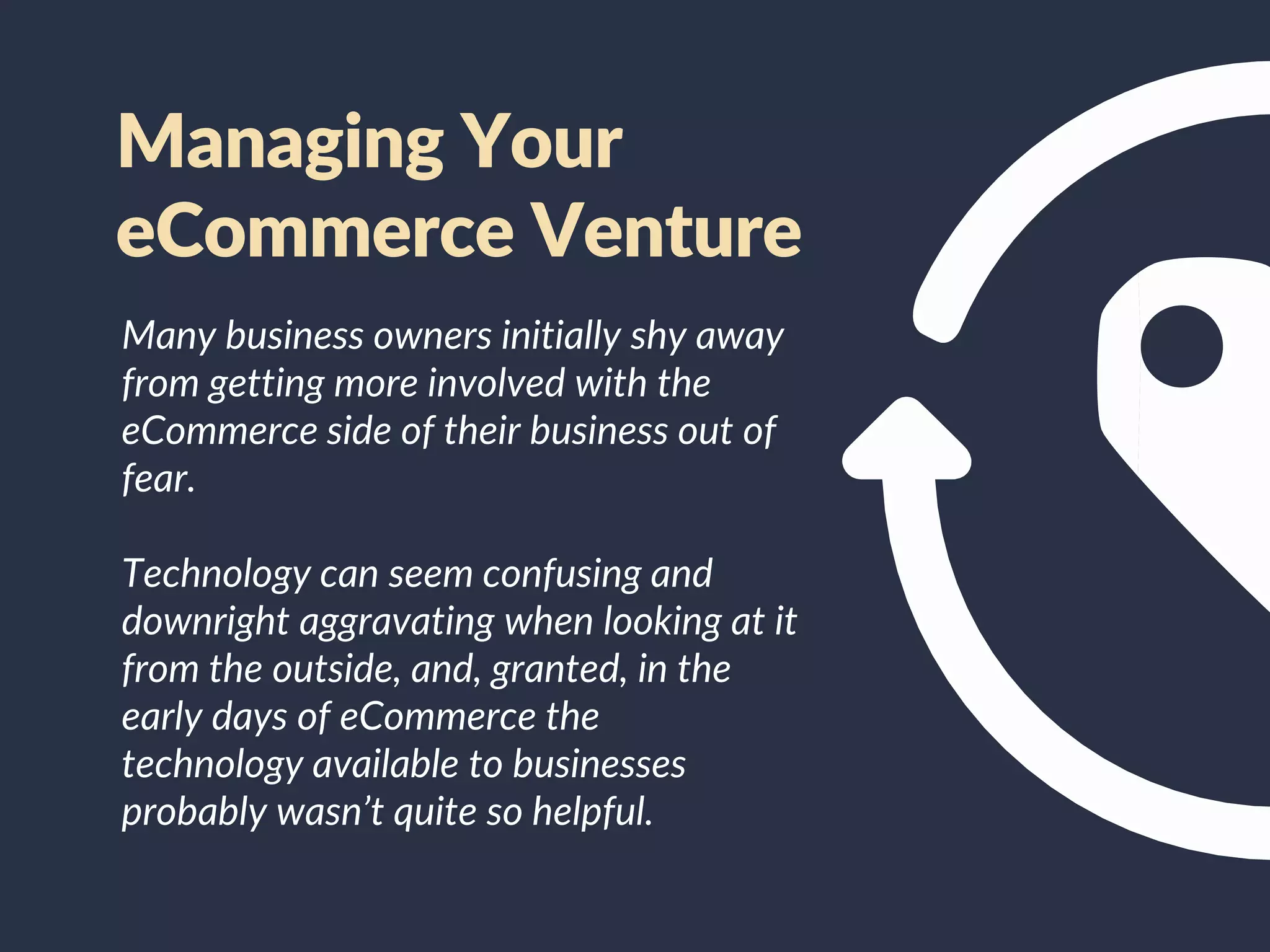 Many business owners initially shy away
from getting more involved with the
eCommerce side of their business out of
fear.
Technology can seem confusing and
downright aggravating when looking at it
from the outside, and, granted, in the
early days of eCommerce the
technology available to businesses
probably wasn’t quite so helpful.
Managing Your
eCommerce Venture
 