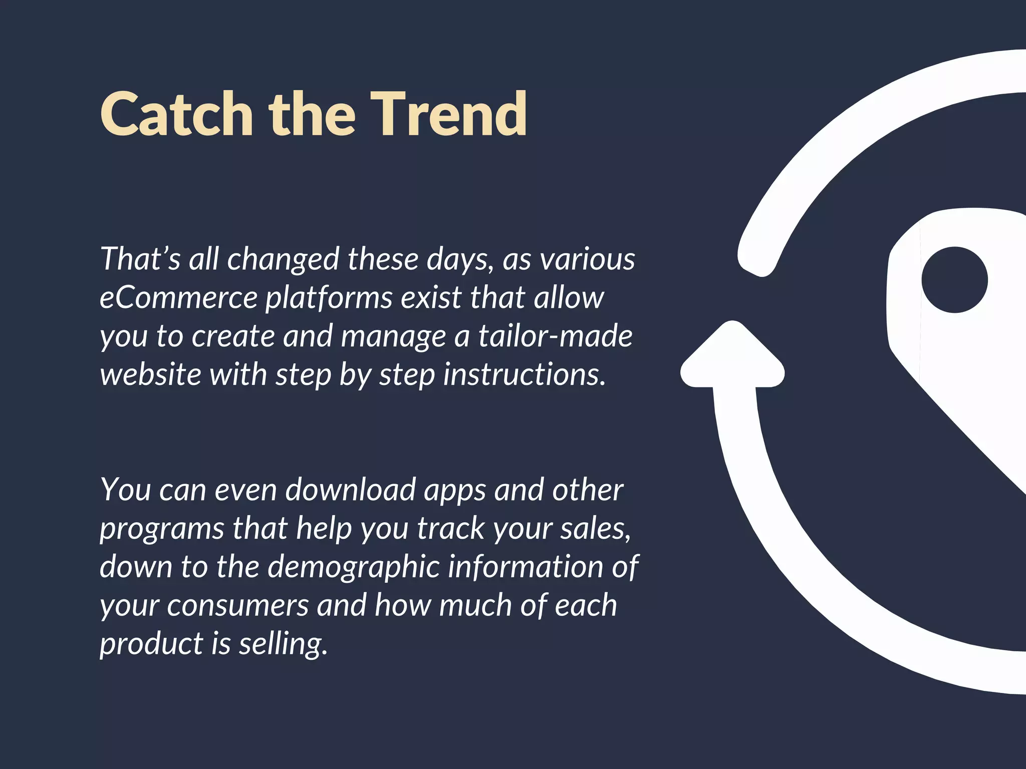 That’s all changed these days, as various
eCommerce platforms exist that allow
you to create and manage a tailor-made
website with step by step instructions.
You can even download apps and other
programs that help you track your sales,
down to the demographic information of
your consumers and how much of each
product is selling.
Catch the Trend
 