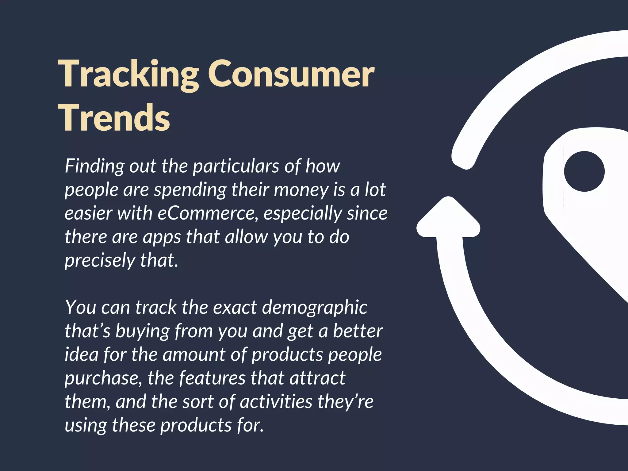 Finding out the particulars of how
people are spending their money is a lot
easier with eCommerce, especially since
there are apps that allow you to do
precisely that.
You can track the exact demographic
that’s buying from you and get a better
idea for the amount of products people
purchase, the features that attract
them, and the sort of activities they’re
using these products for.
Tracking Consumer
Trends
 