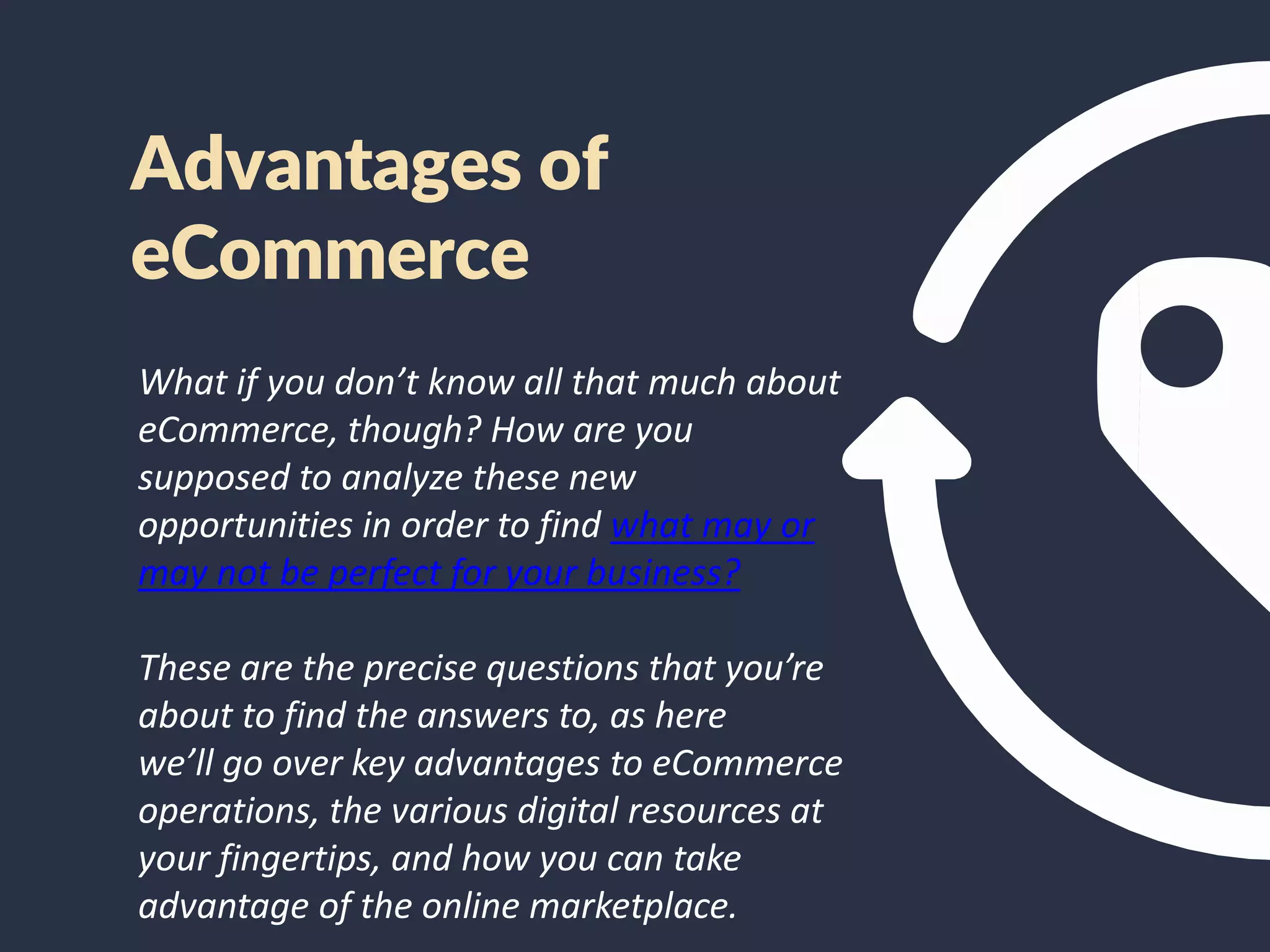 Advantages of
eCommerce
What if you don’t know all that much about
eCommerce, though? How are you
supposed to analyze these new
opportunities in order to find what may or
may not be perfect for your business?
These are the precise questions that you’re
about to find the answers to, as here
we’ll go over key advantages to eCommerce
operations, the various digital resources at
your fingertips, and how you can take
advantage of the online marketplace.
 