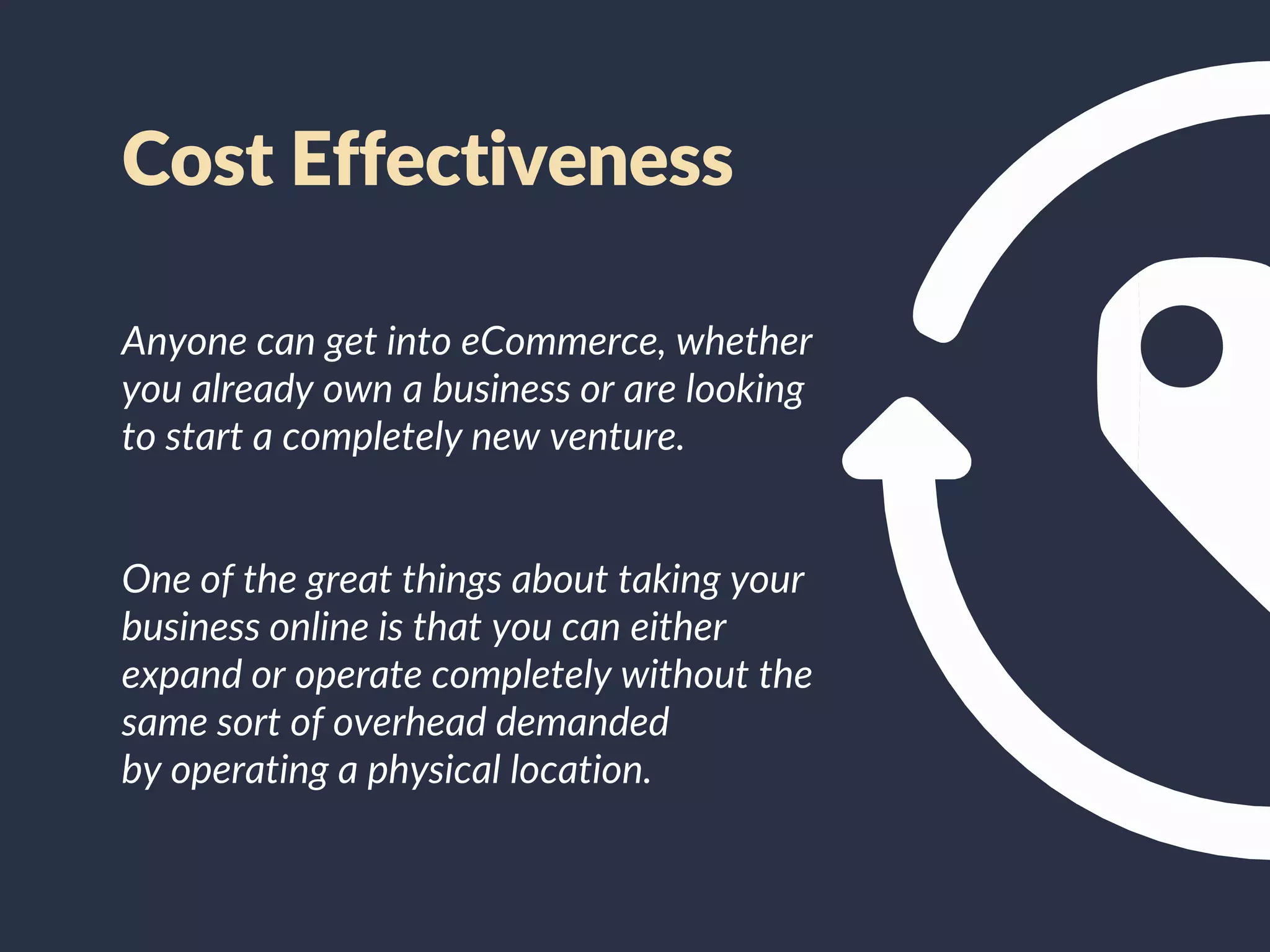 Cost Effectiveness
Anyone can get into eCommerce, whether
you already own a business or are looking
to start a completely new venture.
One of the great things about taking your
business online is that you can either
expand or operate completely without the
same sort of overhead demanded
by operating a physical location.
 