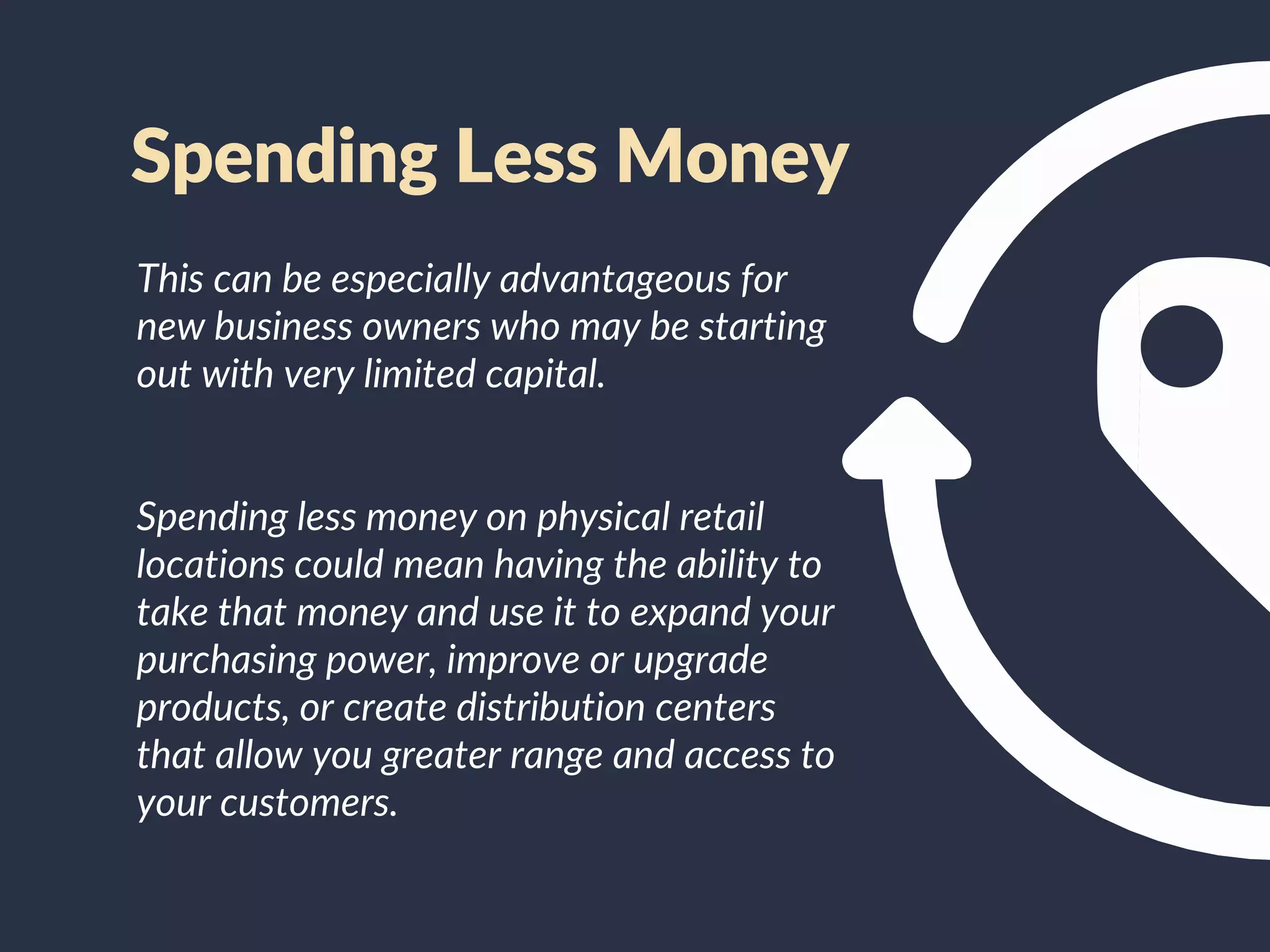 This can be especially advantageous for
new business owners who may be starting
out with very limited capital.
Spending less money on physical retail
locations could mean having the ability to
take that money and use it to expand your
purchasing power, improve or upgrade
products, or create distribution centers
that allow you greater range and access to
your customers.
Spending Less Money
 