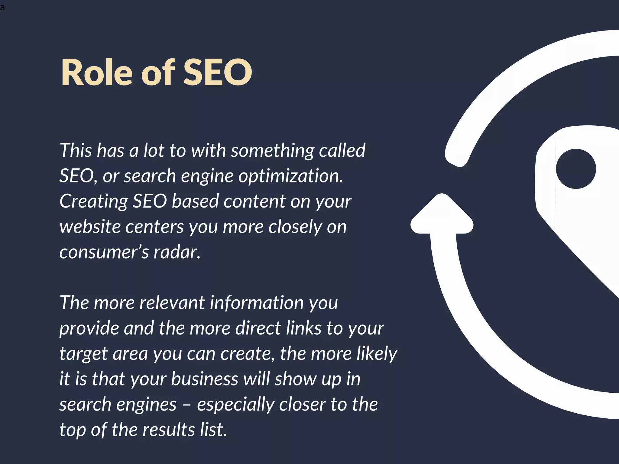 a
This has a lot to with something called
SEO, or search engine optimization.
Creating SEO based content on your
website centers you more closely on
consumer’s radar.
The more relevant information you
provide and the more direct links to your
target area you can create, the more likely
it is that your business will show up in
search engines – especially closer to the
top of the results list.
Role of SEO
 