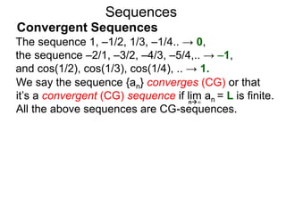 Sequences
We say the sequence {an} converges (CG) or that
it’s a convergent (CG) sequence if lim an = L is finite.
All the above sequences are CG-sequences.
n∞
The sequence 1, –1/2, 1/3, –1/4.. → 0,
the sequence –2/1, –3/2, –4/3, –5/4,.. → –1,
and cos(1/2), cos(1/3), cos(1/4), .. → 1.
Convergent Sequences
 