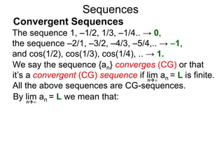 Sequences
We say the sequence {an} converges (CG) or that
it’s a convergent (CG) sequence if lim an = L is finite.
All the above sequences are CG-sequences.
By lim an = L we mean that:n∞
n∞
The sequence 1, –1/2, 1/3, –1/4.. → 0,
the sequence –2/1, –3/2, –4/3, –5/4,.. → –1,
and cos(1/2), cos(1/3), cos(1/4), .. → 1.
Convergent Sequences
 