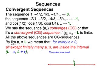 Sequences
We say the sequence {an} converges (CG) or that
it’s a convergent (CG) sequence if lim an = L is finite.
All the above sequences are CG-sequences.
L
No matter how small
n∞
By lim an = L we mean that: for every ϵ > 0,
all except finitely many an’s, are inside the interval
(L – ϵ, L + ϵ),
n∞
The sequence 1, –1/2, 1/3, –1/4.. → 0,
the sequence –2/1, –3/2, –4/3, –5/4,.. → –1,
and cos(1/2), cos(1/3), cos(1/4), .. → 1.
Convergent Sequences
 
