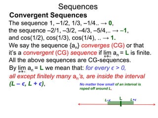 Sequences
We say the sequence {an} converges (CG) or that
it’s a convergent (CG) sequence if lim an = L is finite.
All the above sequences are CG-sequences.
LL–ϵ L+ϵ
No matter how small of an interval is
roped off around L,
n∞
By lim an = L we mean that: for every ϵ > 0,
all except finitely many an’s, are inside the interval
(L – ϵ, L + ϵ),
n∞
The sequence 1, –1/2, 1/3, –1/4.. → 0,
the sequence –2/1, –3/2, –4/3, –5/4,.. → –1,
and cos(1/2), cos(1/3), cos(1/4), .. → 1.
Convergent Sequences
 