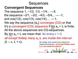 Sequences
We say the sequence {an} converges (CG) or that
it’s a convergent (CG) sequence if lim an = L is finite.
All the above sequences are CG-sequences.
No matter how small of an interval is
roped off around L, all except finitely many
an’s, are inside the interval.
n∞
By lim an = L we mean that: for every ϵ > 0,
all except finitely many an’s, are inside the interval
(L – ϵ, L + ϵ),
n∞
The sequence 1, –1/2, 1/3, –1/4.. → 0,
the sequence –2/1, –3/2, –4/3, –5/4,.. → –1,
and cos(1/2), cos(1/3), cos(1/4), .. → 1.
Convergent Sequences
Lan’s L–ϵ L+ϵ an’s
 