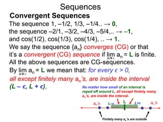 Sequences
We say the sequence {an} converges (CG) or that
it’s a convergent (CG) sequence if lim an = L is finite.
All the above sequences are CG-sequences.
By lim an = L we mean that: for every ϵ > 0,
all except finitely many an’s, are inside the interval
(L – ϵ, L + ϵ),
Lan’s L–ϵ L+ϵ an’s
n∞
No matter how small of an interval is
roped off around L, all except finitely many
an’s, are inside the interval.
Finitely many an’s are outside
n∞
The sequence 1, –1/2, 1/3, –1/4.. → 0,
the sequence –2/1, –3/2, –4/3, –5/4,.. → –1,
and cos(1/2), cos(1/3), cos(1/4), .. → 1.
Convergent Sequences
 