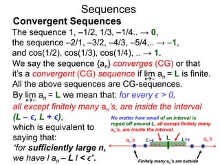 Sequences
We say the sequence {an} converges (CG) or that
it’s a convergent (CG) sequence if lim an = L is finite.
All the above sequences are CG-sequences.
The sequence 1, –1/2, 1/3, –1/4.. → 0,
the sequence –2/1, –3/2, –4/3, –5/4,.. → –1,
and cos(1/2), cos(1/3), cos(1/4), .. → 1.
n∞
By lim an = L we mean that: for every ϵ > 0,
all except finitely many an’s, are inside the interval
(L – ϵ, L + ϵ),
which is equivalent to
saying that:
“for sufficiently large n,
we have l an – L l < ϵ”.
n∞
Convergent Sequences
Lan’s L–ϵ L+ϵ an’s
No matter how small of an interval is
roped off around L, all except finitely many
an’s, are inside the interval.
Finitely many an’s are outside
 