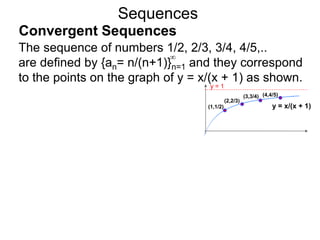Sequences
The sequence of numbers 1/2, 2/3, 3/4, 4/5,..
are defined by {an= n/(n+1)}n=1 and they correspond
to the points on the graph of y = x/(x + 1) as shown.
∞
y = 1
y = x/(x + 1)(1,1/2)
(2,2/3)
(3,3/4) (4,4/5)
Convergent Sequences
 