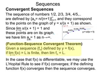 Sequences
The sequence of numbers 1/2, 2/3, 3/4, 4/5,..
are defined by {an= n/(n+1)}n=1 and they correspond
to the points on the graph of y = x/(x + 1) as shown.
∞
y = 1
y = x/(x + 1)(1,1/2)
(2,2/3)
(3,3/4) (4,4/5)Since lim x/(x + 1) = 1 and
these points are on its graph,
we have lim an= 1 as n→∞.
x→∞
n∞
(Function-Sequence Convergent Theorem)
Given a sequence {fn} defined by y = f(x),
if lim f(x) = L is finite, then lim fn = L.
In the case that f(x) is differentiable, we may use the
L’Hopital Rule to see if f(x) converges; if the defining
function f(x) converges then the sequence converges.
x→∞
Convergent Sequences
 
