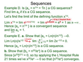 Sequences
Example D. Is {an = n1/n = √n } a CG sequence?
Find lim an if it’s a CG sequence.
Lim x1/x = lim eLn(x)(1/x) = lim eLn(x)/x = e0 = 1 as x→∞ .
n∞
= 0 by L’Hopital Rule
Hence {an = n1/n } is a convergent sequence
and lim an = 1.
n
Let’s find the limit of the defining function x1/x.
Example E. a. Show that {an = Ln(n)/n1/2} →0.
Lim Ln(x)/x1/2 lim = lim 2x–1/2 = 0.x–1
½ x–1/2
Hence {an = Ln(n)/n1/2} is a CG sequence.
b. Show that {bn = n20/en} is a CG sequence.
L‘Hospital
Rule
Since [x20](21) = 0, so by applying the L‘Hospital Rule
21 times we’ve x20/ex → 0 so that {n20/en} converges.
→
 
