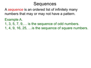 A sequence is an ordered list of infinitely many
numbers that may or may not have a pattern.
Example A.
1, 3, 5, 7, 9,… is the sequence of odd numbers.
1, 4, 9, 16, 25, …is the sequence of square numbers.
Sequences
 