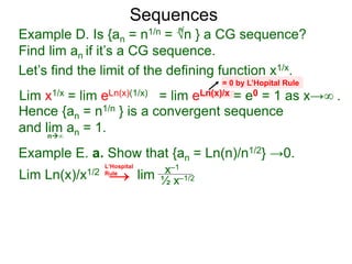 Sequences
Example D. Is {an = n1/n = √n } a CG sequence?
Find lim an if it’s a CG sequence.
Lim x1/x = lim eLn(x)(1/x) = lim eLn(x)/x = e0 = 1 as x→∞ .
n∞
= 0 by L’Hopital Rule
Hence {an = n1/n } is a convergent sequence
and lim an = 1.
n
Let’s find the limit of the defining function x1/x.
Example E. a. Show that {an = Ln(n)/n1/2} →0.
Lim Ln(x)/x1/2 lim x–1
½ x–1/2
L‘Hospital
Rule
→
 