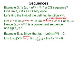 Sequences
Example D. Is {an = n1/n = √n } a CG sequence?
Find lim an if it’s a CG sequence.
Lim x1/x = lim eLn(x)(1/x) = lim eLn(x)/x = e0 = 1 as x→∞ .
n∞
= 0 by L’Hopital Rule
Hence {an = n1/n } is a convergent sequence
and lim an = 1.
n
Let’s find the limit of the defining function x1/x.
Example E. a. Show that {an = Ln(n)/n1/2} →0.
Lim Ln(x)/x1/2 lim = lim 2x–1/2 = 0.x–1
½ x–1/2
L‘Hospital
Rule
→
 
