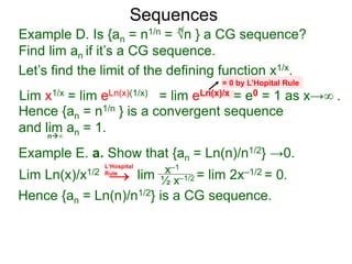 Sequences
Example D. Is {an = n1/n = √n } a CG sequence?
Find lim an if it’s a CG sequence.
Lim x1/x = lim eLn(x)(1/x) = lim eLn(x)/x = e0 = 1 as x→∞ .
n∞
= 0 by L’Hopital Rule
Hence {an = n1/n } is a convergent sequence
and lim an = 1.
n
Let’s find the limit of the defining function x1/x.
Example E. a. Show that {an = Ln(n)/n1/2} →0.
Lim Ln(x)/x1/2 lim = lim 2x–1/2 = 0.x–1
½ x–1/2
Hence {an = Ln(n)/n1/2} is a CG sequence.
L‘Hospital
Rule
→
 