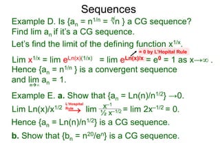Sequences
Example D. Is {an = n1/n = √n } a CG sequence?
Find lim an if it’s a CG sequence.
Lim x1/x = lim eLn(x)(1/x) = lim eLn(x)/x = e0 = 1 as x→∞ .
n∞
= 0 by L’Hopital Rule
Hence {an = n1/n } is a convergent sequence
and lim an = 1.
n
Let’s find the limit of the defining function x1/x.
Example E. a. Show that {an = Ln(n)/n1/2} →0.
Lim Ln(x)/x1/2 lim = lim 2x–1/2 = 0.x–1
½ x–1/2
Hence {an = Ln(n)/n1/2} is a CG sequence.
b. Show that {bn = n20/en} is a CG sequence.
L‘Hospital
Rule
→
 