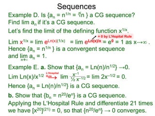 Sequences
Example D. Is {an = n1/n = √n } a CG sequence?
Find lim an if it’s a CG sequence.
Lim x1/x = lim eLn(x)(1/x) = lim eLn(x)/x = e0 = 1 as x→∞ .
n∞
= 0 by L’Hopital Rule
Hence {an = n1/n } is a convergent sequence
and lim an = 1.
n
Let’s find the limit of the defining function x1/x.
Example E. a. Show that {an = Ln(n)/n1/2} →0.
Lim Ln(x)/x1/2 lim = lim 2x–1/2 = 0.x–1
½ x–1/2
Hence {an = Ln(n)/n1/2} is a CG sequence.
b. Show that {bn = n20/en} is a CG sequence.
L‘Hospital
Rule
Applying the L‘Hospital Rule and differentiate 21 times
we have [x20](21) = 0, so that {n20/en} → 0 converges.
→
 