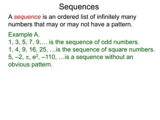 A sequence is an ordered list of infinitely many
numbers that may or may not have a pattern.
Example A.
1, 3, 5, 7, 9,… is the sequence of odd numbers.
1, 4, 9, 16, 25, …is the sequence of square numbers.
5, –2, , e2, –110, …is a sequence without an
obvious pattern.
Sequences
 