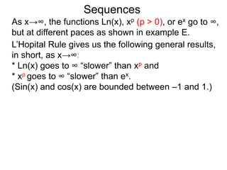 Sequences
As x→∞, the functions Ln(x), xp (p > 0), or ex go to ∞,
but at different paces as shown in example E.
L’Hopital Rule gives us the following general results,
in short, as x→∞:
* Ln(x) goes to ∞ “slower” than xp and
* xp goes to ∞ “slower” than ex.
(Sin(x) and cos(x) are bounded between –1 and 1.)
 