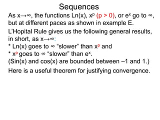 Sequences
As x→∞, the functions Ln(x), xp (p > 0), or ex go to ∞,
but at different paces as shown in example E.
L’Hopital Rule gives us the following general results,
in short, as x→∞:
* Ln(x) goes to ∞ “slower” than xp and
* xp goes to ∞ “slower” than ex.
(Sin(x) and cos(x) are bounded between –1 and 1.)
Here is a useful theorem for justifying convergence.
 