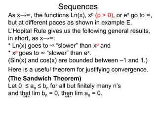 Sequences
As x→∞, the functions Ln(x), xp (p > 0), or ex go to ∞,
but at different paces as shown in example E.
L’Hopital Rule gives us the following general results,
in short, as x→∞:
* Ln(x) goes to ∞ “slower” than xp and
* xp goes to ∞ “slower” than ex.
(Sin(x) and cos(x) are bounded between –1 and 1.)
n∞ n∞
(The Sandwich Theorem)
Let 0 ≤ an ≤ bn for all but finitely many n’s
and that lim bn = 0, then lim an = 0.
Here is a useful theorem for justifying convergence.
 