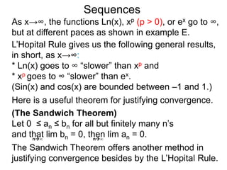 Sequences
As x→∞, the functions Ln(x), xp (p > 0), or ex go to ∞,
but at different paces as shown in example E.
L’Hopital Rule gives us the following general results,
in short, as x→∞:
* Ln(x) goes to ∞ “slower” than xp and
* xp goes to ∞ “slower” than ex.
(Sin(x) and cos(x) are bounded between –1 and 1.)
n∞ n∞
(The Sandwich Theorem)
Let 0 ≤ an ≤ bn for all but finitely many n’s
and that lim bn = 0, then lim an = 0.
The Sandwich Theorem offers another method in
justifying convergence besides by the L’Hopital Rule.
Here is a useful theorem for justifying convergence.
 