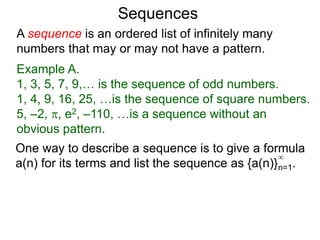 A sequence is an ordered list of infinitely many
numbers that may or may not have a pattern.
Example A.
1, 3, 5, 7, 9,… is the sequence of odd numbers.
1, 4, 9, 16, 25, …is the sequence of square numbers.
5, –2, , e2, –110, …is a sequence without an
obvious pattern.
Sequences
One way to describe a sequence is to give a formula
a(n) for its terms and list the sequence as {a(n)}n=1.
∞
 