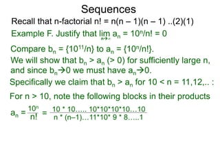 Sequences
n∞
Example F. Justify that lim an = 10n/n! = 0
We will show that bn > an (> 0) for sufficiently large n,
For n > 10, note the following blocks in their products
10n
n! = 10 * 10….. 10*10*10*10…10
n * (n–1)…11*10* 9 * 8…..1
Compare bn = {1011/n} to an = {10n/n!}.
and since bn0 we must have an0.
Specifically we claim that bn > an for 10 < n = 11,12,.. :
Recall that n-factorial n! = n(n – 1)(n – 1) ..(2)(1)
an =
 
