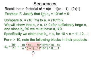 Sequences
n∞
Example F. Justify that lim an = 10n/n! = 0
We will show that bn > an (> 0) for sufficiently large n,
For n > 10, note the following blocks in their products
10n
n! = 10 * 10….. 10*10*10*10…10
n * (n–1)…11*10* 9 * 8…..1
1
Compare bn = {1011/n} to an = {10n/n!}.
and since bn0 we must have an0.
Specifically we claim that bn > an for 10 < n = 11,12,.. :
Recall that n-factorial n! = n(n – 1)(n – 1) ..(2)(1)
an =
 