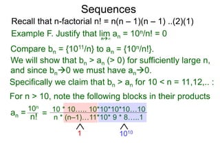 Sequences
n∞
Example F. Justify that lim an = 10n/n! = 0
We will show that bn > an (> 0) for sufficiently large n,
For n > 10, note the following blocks in their products
10n
n! = 10 * 10….. 10*10*10*10…10
n * (n–1)…11*10* 9 * 8…..1
10101
Compare bn = {1011/n} to an = {10n/n!}.
and since bn0 we must have an0.
Specifically we claim that bn > an for 10 < n = 11,12,.. :
Recall that n-factorial n! = n(n – 1)(n – 1) ..(2)(1)
an =
 