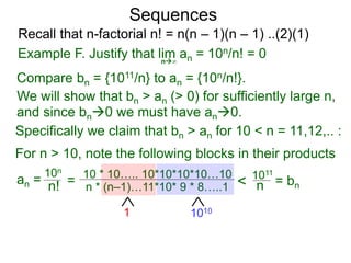 Sequences
n∞
Example F. Justify that lim an = 10n/n! = 0
We will show that bn > an (> 0) for sufficiently large n,
For n > 10, note the following blocks in their products
10n
n! = 10 * 10….. 10*10*10*10…10
n * (n–1)…11*10* 9 * 8…..1
10101
< 1011
n
Compare bn = {1011/n} to an = {10n/n!}.
and since bn0 we must have an0.
Specifically we claim that bn > an for 10 < n = 11,12,.. :
Recall that n-factorial n! = n(n – 1)(n – 1) ..(2)(1)
an = = bn
 