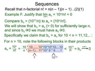 Sequences
n∞
Example F. Justify that lim an = 10n/n! = 0
We will show that bn > an (> 0) for sufficiently large n,
For n > 10, note the following blocks in their products
10n
n! = 10 * 10….. 10*10*10*10…10
n * (n–1)…11*10* 9 * 8…..1
10101
< 1011
n
n∞
Compare bn = {1011/n} to an = {10n/n!}.
and since bn0 we must have an0.
Specifically we claim that bn > an for 10 < n = 11,12,.. :
0
Recall that n-factorial n! = n(n – 1)(n – 1) ..(2)(1)
an = = bn
 