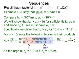 Sequences
n∞
Example F. Justify that lim an = 10n/n! = 0
We will show that bn > an (> 0) for sufficiently large n,
For n > 10, note the following blocks in their products
10n
n! = 10 * 10….. 10*10*10*10…10
n * (n–1)…11*10* 9 * 8…..1
10101
< 1011
n
So for large n, bn = 1011/n > an = 10n/n!.
n∞
Compare bn = {1011/n} to an = {10n/n!}.
and since bn0 we must have an0.
Specifically we claim that bn > an for 10 < n = 11,12,.. :
0
Recall that n-factorial n! = n(n – 1)(n – 1) ..(2)(1)
an = = bn
 