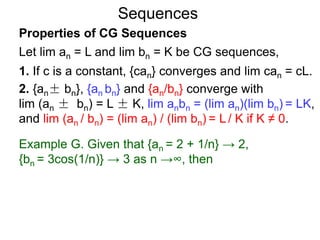 Sequences
Properties of CG Sequences
Let lim an = L and lim bn = K be CG sequences,
1. If c is a constant, {can} converges and lim can = cL.
2. {an± bn}, {an bn} and {an/bn} converge with
lim (an ± bn) = L ± K, lim anbn = (lim an)(lim bn) = LK,
and lim (an / bn) = (lim an) / (lim bn) = L / K if K ≠ 0.
Example G. Given that {an = 2 + 1/n} → 2,
{bn = 3cos(1/n)} → 3 as n →∞, then
 