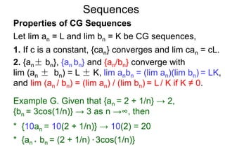 Sequences
Properties of CG Sequences
Let lim an = L and lim bn = K be CG sequences,
1. If c is a constant, {can} converges and lim can = cL.
2. {an± bn}, {an bn} and {an/bn} converge with
lim (an ± bn) = L ± K, lim anbn = (lim an)(lim bn) = LK,
and lim (an / bn) = (lim an) / (lim bn) = L / K if K ≠ 0.
Example G. Given that {an = 2 + 1/n} → 2,
{bn = 3cos(1/n)} → 3 as n →∞, then
* {10an = 10(2 + 1/n)} → 10(2) = 20
* {an * bn = (2 + 1/n) * 3cos(1/n)}
 