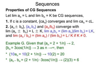 Sequences
Properties of CG Sequences
Let lim an = L and lim bn = K be CG sequences,
1. If c is a constant, {can} converges and lim can = cL.
2. {an± bn}, {an bn} and {an/bn} converge with
lim (an ± bn) = L ± K, lim anbn = (lim an)(lim bn) = LK,
and lim (an / bn) = (lim an) / (lim bn) = L / K if K ≠ 0.
Example G. Given that {an = 2 + 1/n} → 2,
{bn = 3cos(1/n)} → 3 as n →∞, then
* {10an = 10(2 + 1/n)} → 10(2) = 20
* {an * bn = (2 + 1/n) * 3cos(1/n)} → (2)(3) = 6
 