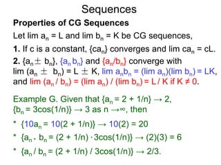Sequences
Properties of CG Sequences
Let lim an = L and lim bn = K be CG sequences,
1. If c is a constant, {can} converges and lim can = cL.
2. {an± bn}, {an bn} and {an/bn} converge with
lim (an ± bn) = L ± K, lim anbn = (lim an)(lim bn) = LK,
and lim (an / bn) = (lim an) / (lim bn) = L / K if K ≠ 0.
Example G. Given that {an = 2 + 1/n} → 2,
{bn = 3cos(1/n)} → 3 as n →∞, then
* {10an = 10(2 + 1/n)} → 10(2) = 20
* {an * bn = (2 + 1/n) * 3cos(1/n)} → (2)(3) = 6
* {an / bn = (2 + 1/n) / 3cos(1/n)} → 2/3.
 