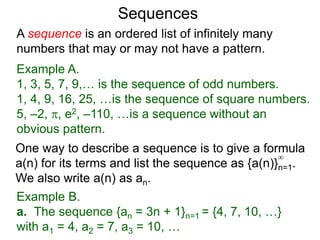 A sequence is an ordered list of infinitely many
numbers that may or may not have a pattern.
Example A.
1, 3, 5, 7, 9,… is the sequence of odd numbers.
1, 4, 9, 16, 25, …is the sequence of square numbers.
5, –2, , e2, –110, …is a sequence without an
obvious pattern.
Sequences
One way to describe a sequence is to give a formula
a(n) for its terms and list the sequence as {a(n)}n=1.
We also write a(n) as an.
∞
Example B.
a. The sequence {an = 3n + 1}n=1 = {4, 7, 10, …}
with a1 = 4, a2 = 7, a3 = 10, …
 