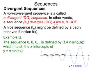 Sequences
A non-convergent sequence is a called
a divergent (DG) sequence. In other words,
a sequence {an} diverges (DG) if lim an is UDF.n∞
Divergent Sequences
A nice sequence {fn} might be defined by a badly
behaved function f(x).
Example G.
(1,0) (2,0) (3,0) (4,0)
y = x*sin(x)
The sequence 0, 0, 0,.. is defined by {fn= n*sin(n)}
which match the x-intercepts of
y = x*sin(x).
 