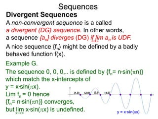 Sequences
A non-convergent sequence is a called
a divergent (DG) sequence. In other words,
a sequence {an} diverges (DG) if lim an is UDF.n∞
Divergent Sequences
A nice sequence {fn} might be defined by a badly
behaved function f(x).
Example G.
x→∞
(1,0) (2,0) (3,0) (4,0)
y = x*sin(x)
The sequence 0, 0, 0,.. is defined by {fn= n*sin(n)}
which match the x-intercepts of
y = x*sin(x).
but lim x*sin(x) is undefined.
Lim fn = 0 hence
{fn= n*sin(n)} converges,
 