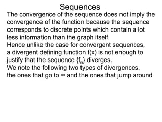 Sequences
The convergence of the sequence does not imply the
convergence of the function because the sequence
corresponds to discrete points which contain a lot
less information than the graph itself.
Hence unlike the case for convergent sequences,
a divergent defining function f(x) is not enough to
justify that the sequence {fn} diverges.
We note the following two types of divergences,
the ones that go to ∞ and the ones that jump around
 