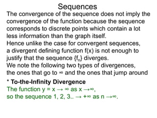 Sequences
The convergence of the sequence does not imply the
convergence of the function because the sequence
corresponds to discrete points which contain a lot
less information than the graph itself.
Hence unlike the case for convergent sequences,
a divergent defining function f(x) is not enough to
justify that the sequence {fn} diverges.
We note the following two types of divergences,
the ones that go to ∞ and the ones that jump around
* To-the-Infinity Divergence
The function y = x → ∞ as x →∞,
so the sequence 1, 2, 3.. → +∞ as n →∞.
 