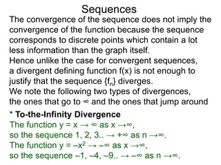 Sequences
The convergence of the sequence does not imply the
convergence of the function because the sequence
corresponds to discrete points which contain a lot
less information than the graph itself.
Hence unlike the case for convergent sequences,
a divergent defining function f(x) is not enough to
justify that the sequence {fn} diverges.
We note the following two types of divergences,
the ones that go to ∞ and the ones that jump around
* To-the-Infinity Divergence
The function y = x → ∞ as x →∞,
so the sequence 1, 2, 3.. → +∞ as n →∞.
The function y = –x2 → –∞ as x →∞,
so the sequence –1, –4, –9.. → –∞ as n →∞.
 